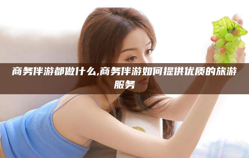 台州商务伴游都做什么,商务伴游如何提供优质的旅游服务