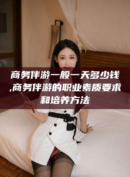 台州商务伴游一般一天多少钱,商务伴游的职业素质要求和培养方法