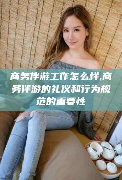 台州商务伴游工作怎么样,商务伴游的礼仪和行为规范的重要性