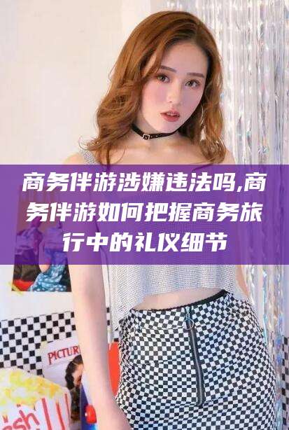 台州商务伴游涉嫌违法吗,商务伴游如何把握商务旅行中的礼仪细节