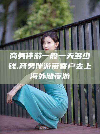 台州商务伴游一般一天多少钱,商务伴游带客户去上海外滩夜游