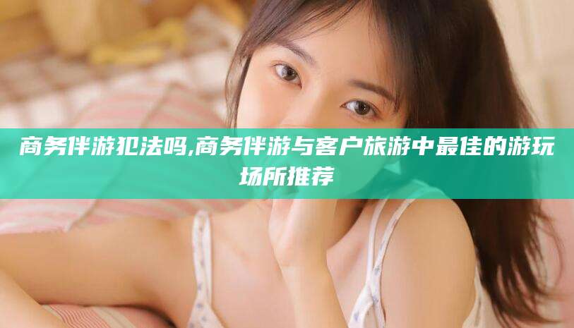 台州商务伴游犯法吗,商务伴游与客户旅游中最佳的游玩场所推荐
