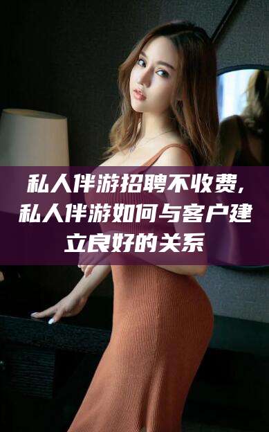 台州私人伴游招聘不收费,私人伴游如何与客户建立良好的关系