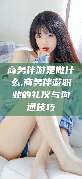 台州商务伴游是做什么,商务伴游职业的礼仪与沟通技巧