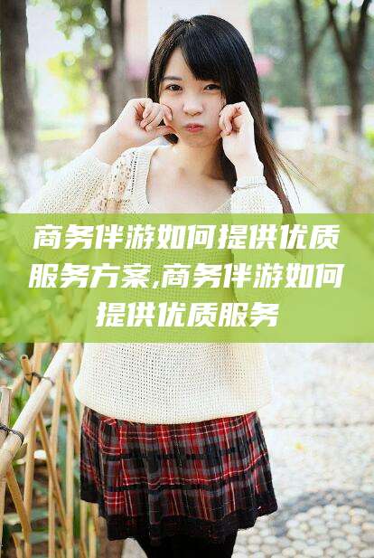 台州商务伴游如何提供优质服务方案,商务伴游如何提供优质服务