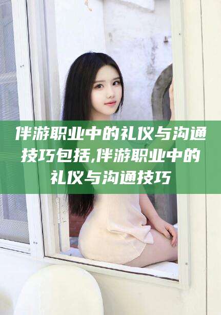 台州伴游职业中的礼仪与沟通技巧包括,伴游职业中的礼仪与沟通技巧