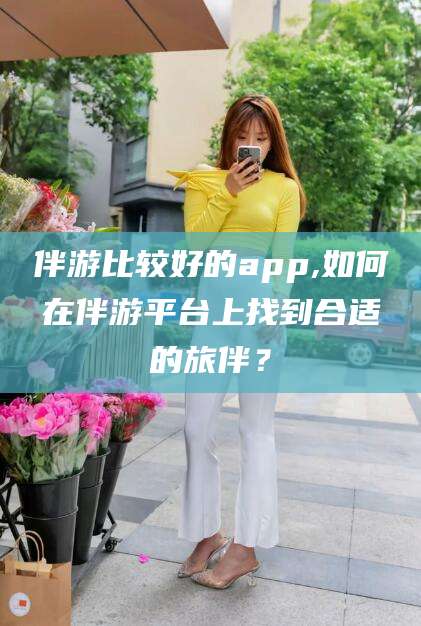 台州伴游比较好的app,如何在伴游平台上找到合适的旅伴？