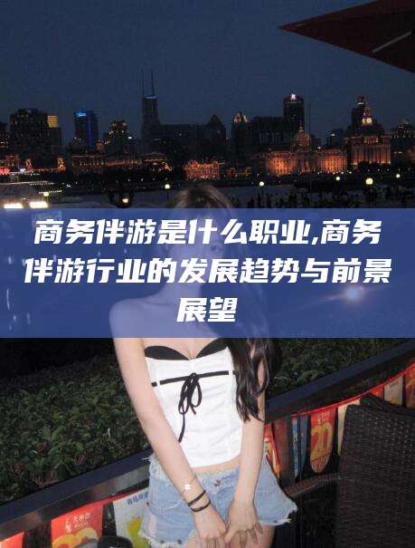 台州商务伴游是什么职业,商务伴游行业的发展趋势与前景展望