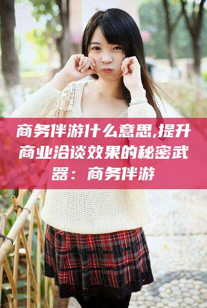 台州商务伴游什么意思,提升商业洽谈效果的秘密武器：商务伴游