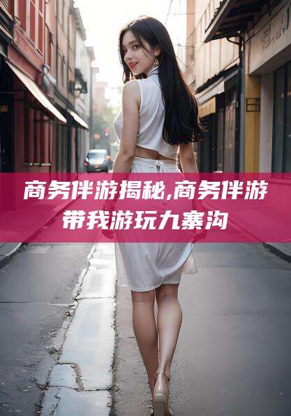 台州商务伴游揭秘,商务伴游带我游玩九寨沟