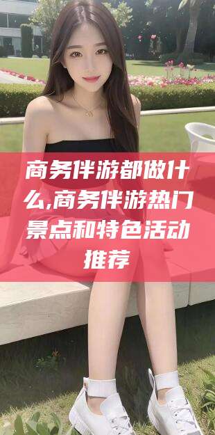 台州商务伴游都做什么,商务伴游热门景点和特色活动推荐