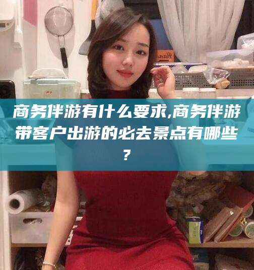 台州商务伴游有什么要求,商务伴游带客户出游的必去景点有哪些?