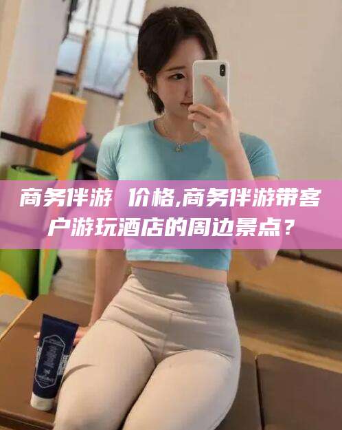 台州商务伴游 价格,商务伴游带客户游玩酒店的周边景点？