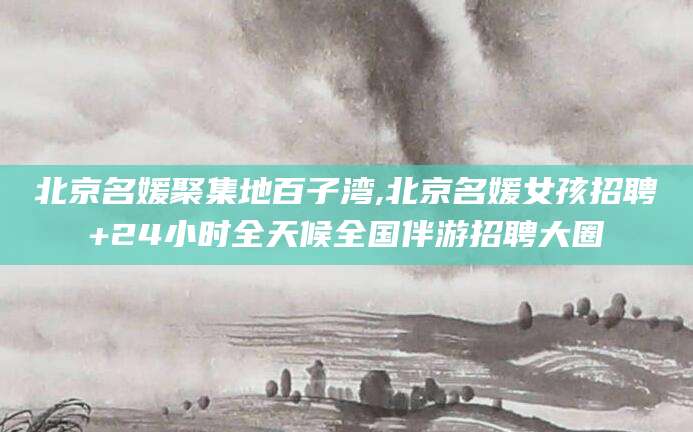 台州北京名媛聚集地百子湾,北京名媛女孩招聘+24小时全天候全国伴游招聘大圈