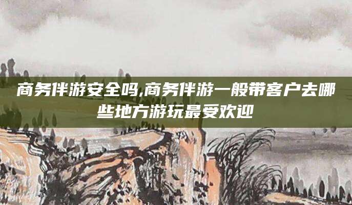 台州商务伴游安全吗,商务伴游一般带客户去哪些地方游玩最受欢迎