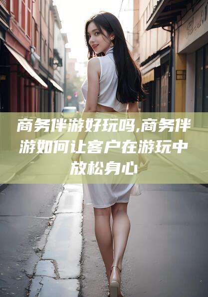 台州商务伴游好玩吗,商务伴游如何让客户在游玩中放松身心