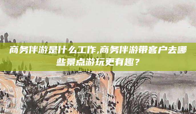 台州商务伴游是什么工作,商务伴游带客户去哪些景点游玩更有趣？