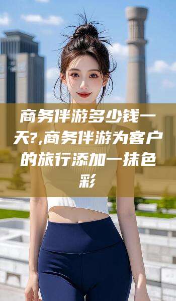 台州商务伴游多少钱一天?,商务伴游为客户的旅行添加一抹色彩