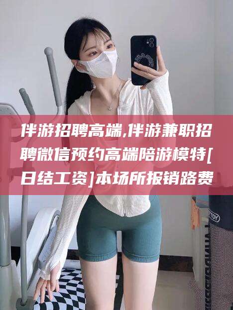 台州伴游招聘高端,伴游兼职招聘微信预约高端陪游模特[日结工资]本场所报销路费