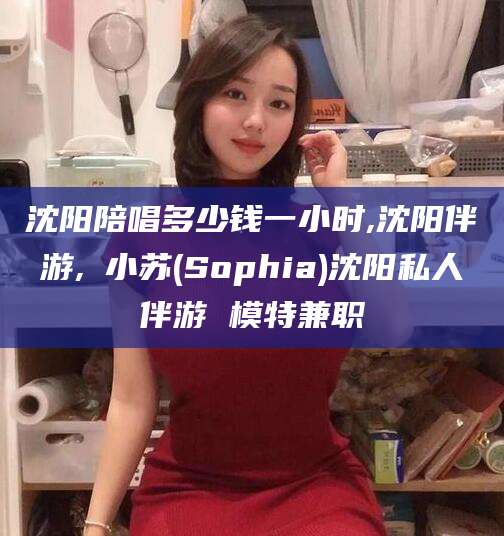 台州沈阳陪唱多少钱一小时,沈阳伴游,贠小苏(Sophia)沈阳私人伴游 模特兼职