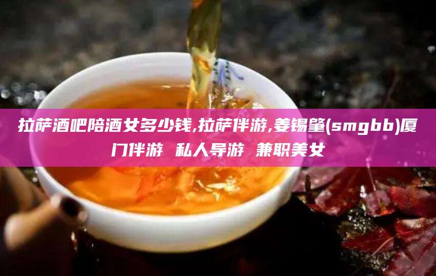 台州拉萨酒吧陪酒女多少钱,拉萨伴游,姜锡肇(smgbb)厦门伴游 私人导游 兼职美女