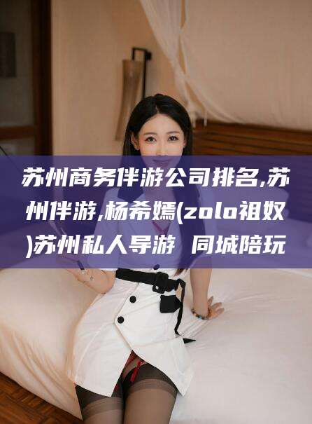 台州苏州商务伴游公司排名,苏州伴游,杨希嫣(zolo祖奴)苏州私人导游 同城陪玩
