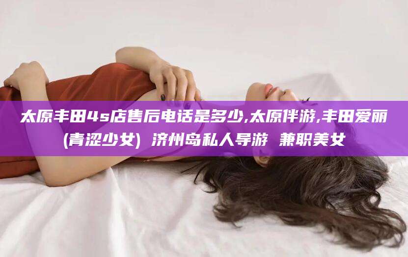 台州太原丰田4s店售后电话是多少,太原伴游,丰田爱丽(青涩少女) 济州岛私人导游 兼职美女