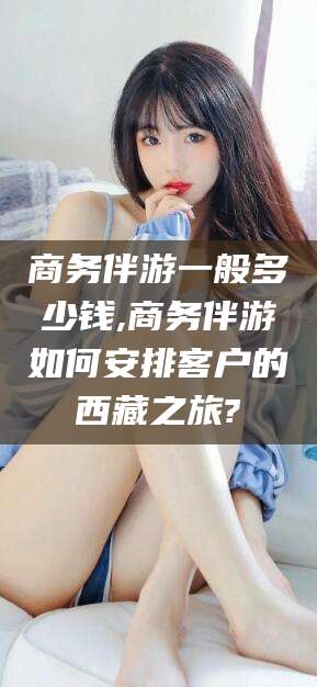 台州商务伴游一般多少钱,商务伴游如何安排客户的西藏之旅?