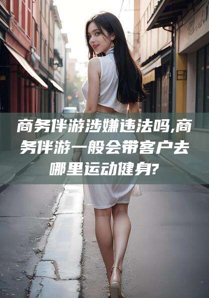 台州商务伴游涉嫌违法吗,商务伴游一般会带客户去哪里运动健身?