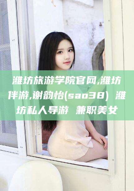 台州潍坊旅游学院官网,潍坊伴游,谢韵怡(sao38) 潍坊私人导游 兼职美女