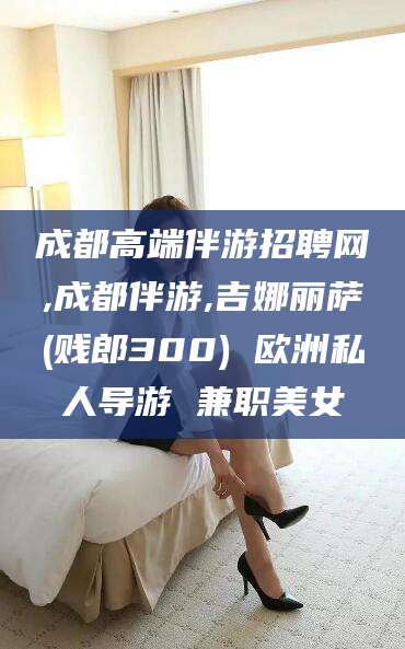 台州成都高端伴游招聘网,成都伴游,吉娜丽萨(贱郎300) 欧洲私人导游 兼职美女