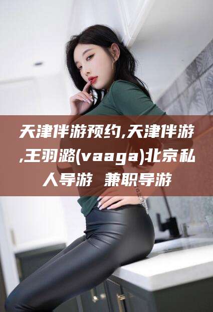 台州天津伴游预约,天津伴游,王羽潞(vaaga)北京私人导游 兼职导游