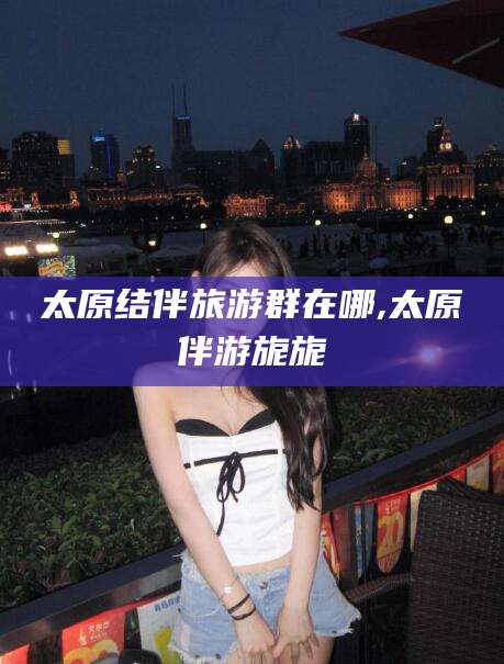 台州太原结伴旅游群在哪,太原伴游旎旎