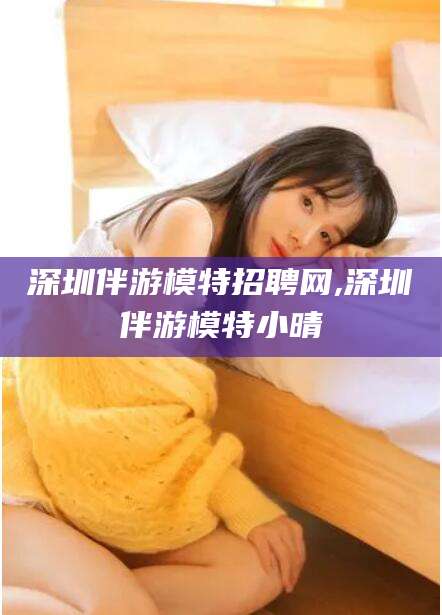 台州深圳伴游模特招聘网,深圳伴游模特小晴
