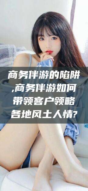 台州商务伴游的陷阱,商务伴游如何带领客户领略各地风土人情?