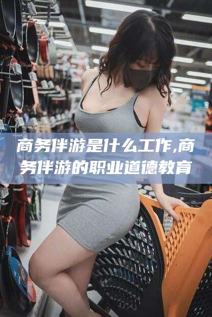 台州商务伴游是什么工作,商务伴游的职业道德教育