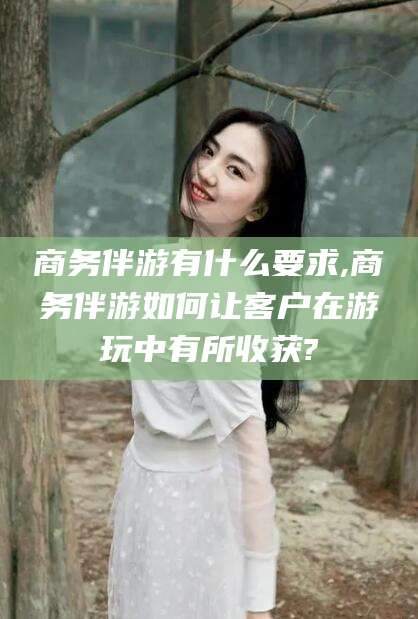 台州商务伴游有什么要求,商务伴游如何让客户在游玩中有所收获?