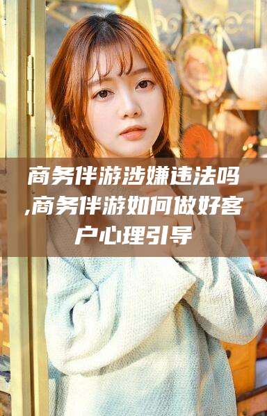 台州商务伴游涉嫌违法吗,商务伴游如何做好客户心理引导