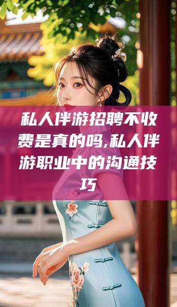 台州私人伴游招聘不收费是真的吗,私人伴游职业中的沟通技巧