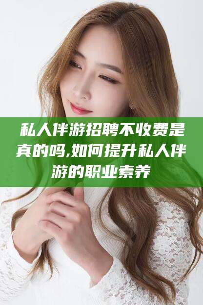 台州私人伴游招聘不收费是真的吗,如何提升私人伴游的职业素养