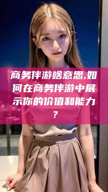 台州商务伴游啥意思,如何在商务伴游中展示你的价值和能力？