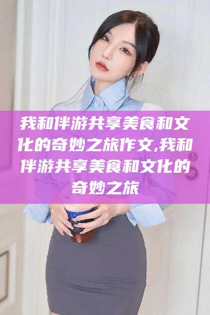 台州我和伴游共享美食和文化的奇妙之旅作文,我和伴游共享美食和文化的奇妙之旅