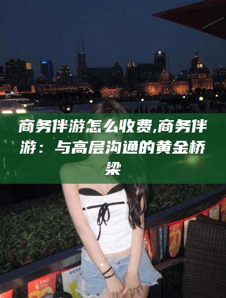 台州商务伴游怎么收费,商务伴游：与高层沟通的黄金桥梁