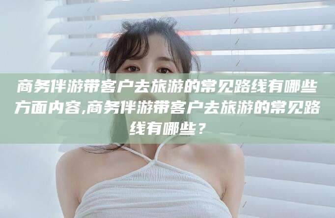 台州商务伴游带客户去旅游的常见路线有哪些方面内容,商务伴游带客户去旅游的常见路线有哪些？