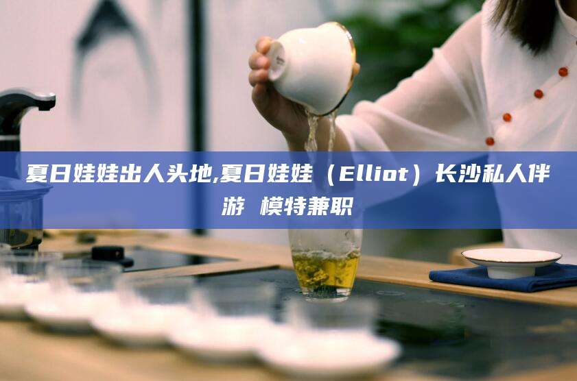 台州夏日娃娃出人头地,夏日娃娃（Elliot）长沙私人伴游 模特兼职