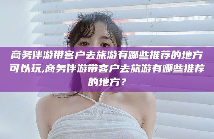台州商务伴游带客户去旅游有哪些推荐的地方可以玩,商务伴游带客户去旅游有哪些推荐的地方？
