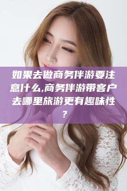 台州如果去做商务伴游要注意什么,商务伴游带客户去哪里旅游更有趣味性？