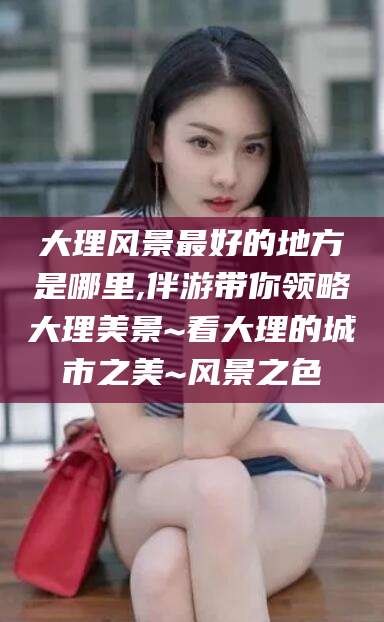 台州大理风景最好的地方是哪里,伴游带你领略大理美景~看大理的城市之美~风景之色