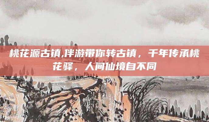 台州桃花源古镇,伴游带你转古镇，千年传承桃花驿，人间仙境自不同