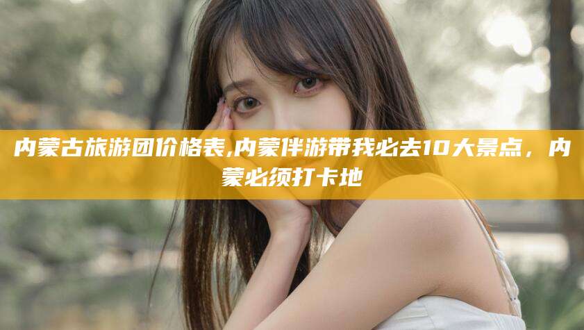 台州内蒙古旅游团价格表,内蒙伴游带我必去10大景点，内蒙必须打卡地